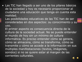 • Las TIC han llegado a ser uno de los pilares básicos
  de la sociedad y hoy es necesario proporcionar al
  ciudadano una educación que tenga en cuenta esta
  realidad.
  Las posibilidades educativas de las TIC han de ser
  consideradas en dos aspectos: su conocimiento y su
  uso.
  El primer aspecto es consecuencia directa de la
  cultura de la sociedad actual. No se puede entender
  el mundo de hoy sin un mínimo de cultura
  informática. Es preciso entender cómo se genera,
  cómo se almacena, cómo se transforma, cómo se
  transmite y cómo se accede a la información en sus
  múltiples manifestaciones (textos, imágenes,
  sonidos) si no se quiere estar al margen de las
  corrientes culturales.
 