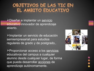 Diseñar e implantar un servicio
educativo innovador de aprendizaje
abierto.

Implantar un servicio de educación
semiempresarial para estudios
regulares de grado y de postgrado,.

Proporcionar acceso a los servicios
educativos del campus a cualquier
alumno desde cualquier lugar, de forma
que pueda desarrollar acciones de
aprendizaje autónomamente.
 