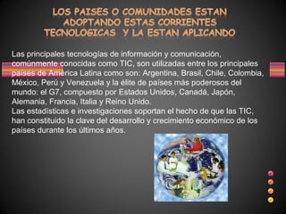 Las principales tecnologías de información y comunicación,
comúnmente conocidas como TIC, son utilizadas entre los principales
países de América Latina como son: Argentina, Brasil, Chile, Colombia,
México, Perú y Venezuela y la élite de países más poderosos del
mundo: el G7, compuesto por Estados Unidos, Canadá, Japón,
Alemania, Francia, Italia y Reino Unido.
Las estadísticas e investigaciones soportan el hecho de que las TIC,
han constituido la clave del desarrollo y crecimiento económico de los
países durante los últimos años.
 