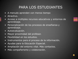 PARA LOS ESTUDIANTES
• A menudo aprenden con menos tiempo
• Atractivo.
• Acceso a múltiples recursos educativos y entornos de
  aprendizaje.
• Personalización de los procesos de enseñanza y
  aprendizaje.
• Autoevaluación.
• Mayor proximidad del profesor.
• Flexibilidad en los estudios.
• Instrumentos para el proceso de la información.
• Ayudas para la Educación Especial.
• Ampliación del entorno vital. Más contactos.
• Más compañerismo y colaboración.
 