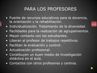PARA LOS PROFESORES
• Fuente de recursos educativos para la docencia,
  la orientación y la rehabilitación.
• Individualización. Tratamiento de la diversidad.
• Facilidades para la realización de agrupamientos.
• Mayor contacto con los estudiantes.
• Liberan al profesor de trabajos repetitivos.
• Facilitan la evaluación y control.
• Actualización profesional.
• Constituyen un buen medio de investigación
  didáctica en el aula.
• Contactos con otros profesores y centros.
 
