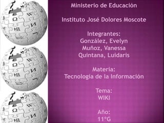 Ministerio de Educación 
Instituto José Dolores Moscote 
Integrantes: 
González, Evelyn 
Muñoz, Vanessa 
Quintana, Luidaris 
Materia: 
Tecnología de la Información 
Tema: 
WIKI 
Año: 
11ºG 
 