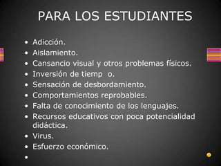PARA LOS ESTUDIANTES
• Adicción.
• Aislamiento.
• Cansancio visual y otros problemas físicos.
• Inversión de tiemp o.
• Sensación de desbordamiento.
• Comportamientos reprobables.
• Falta de conocimiento de los lenguajes.
• Recursos educativos con poca potencialidad
  didáctica.
• Virus.
• Esfuerzo económico.
•
 