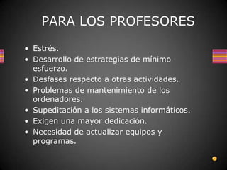 PARA LOS PROFESORES

• Estrés.
• Desarrollo de estrategias de mínimo
  esfuerzo.
• Desfases respecto a otras actividades.
• Problemas de mantenimiento de los
  ordenadores.
• Supeditación a los sistemas informáticos.
• Exigen una mayor dedicación.
• Necesidad de actualizar equipos y
  programas.
 