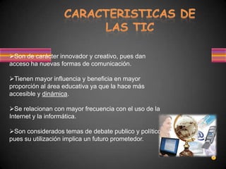 Son de carácter innovador y creativo, pues dan
acceso ha nuevas formas de comunicación.

Tienen mayor influencia y beneficia en mayor
proporción al área educativa ya que la hace más
accesible y dinámica.

Se relacionan con mayor frecuencia con el uso de la
Internet y la informática.

Son considerados temas de debate publico y político,
pues su utilización implica un futuro prometedor.
 
