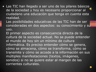 • Las TIC han llegado a ser uno de los pilares básicos
  de la sociedad y hoy es necesario proporcionar al
  ciudadano una educación que tenga en cuenta esta
  realidad.
  Las posibilidades educativas de las TIC han de ser
  consideradas en dos aspectos: su conocimiento y su
  uso.
  El primer aspecto es consecuencia directa de la
  cultura de la sociedad actual. No se puede entender
  el mundo de hoy sin un mínimo de cultura
  informática. Es preciso entender cómo se genera,
  cómo se almacena, cómo se transforma, cómo se
  transmite y cómo se accede a la información en sus
  múltiples manifestaciones (textos, imágenes,
  sonidos) si no se quiere estar al margen de las
  corrientes culturales.
 