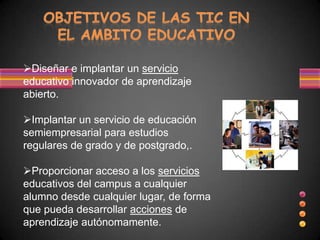 Diseñar e implantar un servicio
educativo innovador de aprendizaje
abierto.

Implantar un servicio de educación
semiempresarial para estudios
regulares de grado y de postgrado,.

Proporcionar acceso a los servicios
educativos del campus a cualquier
alumno desde cualquier lugar, de forma
que pueda desarrollar acciones de
aprendizaje autónomamente.
 