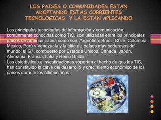 Las principales tecnologías de información y comunicación,
comúnmente conocidas como TIC, son utilizadas entre los principales
países de América Latina como son: Argentina, Brasil, Chile, Colombia,
México, Perú y Venezuela y la élite de países más poderosos del
mundo: el G7, compuesto por Estados Unidos, Canadá, Japón,
Alemania, Francia, Italia y Reino Unido.
Las estadísticas e investigaciones soportan el hecho de que las TIC,
han constituido la clave del desarrollo y crecimiento económico de los
países durante los últimos años.
 
