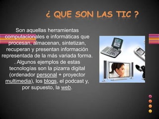 Son aquellas herramientas
  computacionales e informáticas que
    procesan, almacenan, sintetizan,
   recuperan y presentan información
representada de la más variada forma.
      . Algunos ejemplos de estas
    tecnologías son la pizarra digital
    (ordenador personal + proyector
  multimedia), los blogs, el podcast y,
          por supuesto, la web.
 