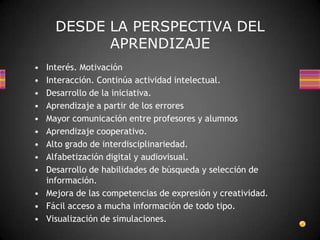 DESDE LA PERSPECTIVA DEL
           APRENDIZAJE
• Interés. Motivación
• Interacción. Continúa actividad intelectual.
• Desarrollo de la iniciativa.
• Aprendizaje a partir de los errores
• Mayor comunicación entre profesores y alumnos
• Aprendizaje cooperativo.
• Alto grado de interdisciplinariedad.
• Alfabetización digital y audiovisual.
• Desarrollo de habilidades de búsqueda y selección de
  información.
• Mejora de las competencias de expresión y creatividad.
• Fácil acceso a mucha información de todo tipo.
• Visualización de simulaciones.
 
