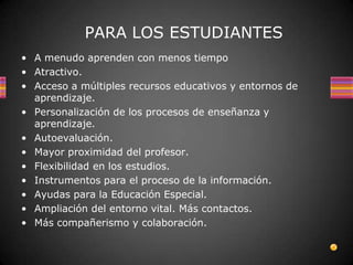 PARA LOS ESTUDIANTES
• A menudo aprenden con menos tiempo
• Atractivo.
• Acceso a múltiples recursos educativos y entornos de
  aprendizaje.
• Personalización de los procesos de enseñanza y
  aprendizaje.
• Autoevaluación.
• Mayor proximidad del profesor.
• Flexibilidad en los estudios.
• Instrumentos para el proceso de la información.
• Ayudas para la Educación Especial.
• Ampliación del entorno vital. Más contactos.
• Más compañerismo y colaboración.
 