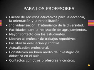 PARA LOS PROFESORES
• Fuente de recursos educativos para la docencia,
  la orientación y la rehabilitación.
• Individualización. Tratamiento de la diversidad.
• Facilidades para la realización de agrupamientos.
• Mayor contacto con los estudiantes.
• Liberan al profesor de trabajos repetitivos.
• Facilitan la evaluación y control.
• Actualización profesional.
• Constituyen un buen medio de investigación
  didáctica en el aula.
• Contactos con otros profesores y centros.
 
