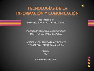 Presentado por:
 MANUEL IGNACIO CASTRO DAZ


Presentado al docente de Informática:
   MARTHA NARVAEZ CEPEDA


INSTITUCIÓN EDUCATIVA TECNICO
  COMERCIAL DE SABANALARGA

               Grado:
                9C

        OCTUBRE DE 2010
 