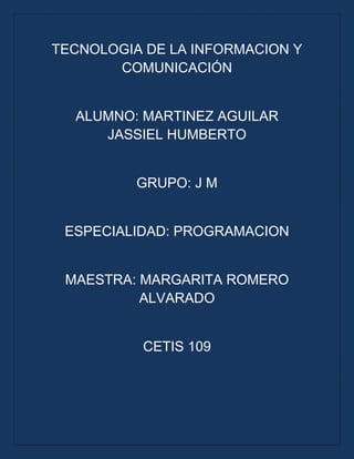 TECNOLOGIA DE LA INFORMACION Y
COMUNICACIÓN
ALUMNO: MARTINEZ AGUILAR
JASSIEL HUMBERTO
GRUPO: J M
ESPECIALIDAD: PROGRAMACION
MAESTRA: MARGARITA ROMERO
ALVARADO
CETIS 109
 