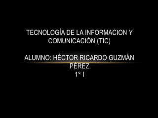 TECNOLOGÍA DE LA INFORMACION Y
     COMUNICACIÓN (TIC)

ALUMNO: HÉCTOR RICARDO GUZMÁN
            PÉREZ
             1° I
 