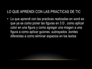 LO QUE APRENDI CON LAS PRACTICAS DE TIC
• Lo que aprendi con las practicas realizadas en word es
  que ya se como poner las figuras en 3 D , como aplicar
  color en una figura y como agregar una imagen a una
  figura a como aplicar guiones .subrayados ,bordes
  diferentes a como eliminar espacios en los textos
 