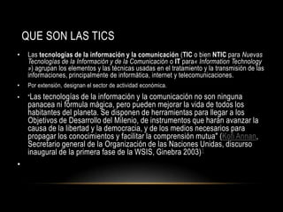 QUE SON LAS TICS
•    Las tecnologías de la información y la comunicación (TIC o bien NTIC para Nuevas
     Tecnologías de la Información y de la Comunicación o IT para« Information Technology
     ») agrupan los elementos y las técnicas usadas en el tratamiento y la transmisión de las
     informaciones, principalmente de informática, internet y telecomunicaciones.
•    Por extensión, designan el sector de actividad económica.
•    "Las tecnologías de la información y la comunicación no son ninguna
     panacea ni fórmula mágica, pero pueden mejorar la vida de todos los
     habitantes del planeta. Se disponen de herramientas para llegar a los
     Objetivos de Desarrollo del Milenio, de instrumentos que harán avanzar la
     causa de la libertad y la democracia, y de los medios necesarios para
     propagar los conocimientos y facilitar la comprensión mutua" (Kofi Annan,
     Secretario general de la Organización de las Naciones Unidas, discurso
     inaugural de la primera fase de la WSIS, Ginebra 2003) 1
•
 