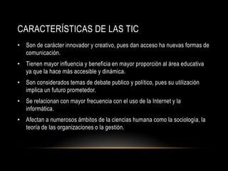 CARACTERÍSTICAS DE LAS TIC
• Son de carácter innovador y creativo, pues dan acceso ha nuevas formas de
  comunicación.
• Tienen mayor influencia y beneficia en mayor proporción al área educativa
  ya que la hace más accesible y dinámica.
• Son considerados temas de debate publico y político, pues su utilización
  implica un futuro prometedor.
• Se relacionan con mayor frecuencia con el uso de la Internet y la
  informática.
• Afectan a numerosos ámbitos de la ciencias humana como la sociología, la
  teoría de las organizaciones o la gestión.
 
