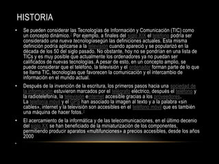HISTORIA
•    Se pueden considerar las Tecnologías de Información y Comunicación (TIC) como
     un concepto dinámico. 2 Por ejemplo, a finales del siglo XIX el teléfono podría ser
     considerado una nueva tecnologíasegún las definiciones actuales. Esta misma
     definición podría aplicarse a la televisión cuando apareció y se popularizó en la
     década de los 50 del siglo pasado. No obstante, hoy no se pondrían en una lista de
     TICs y es muy posible que actualmente los ordenadores ya no puedan ser
     calificados de nuevas tecnologías. A pesar de esto, en un concepto amplio, se
     puede considerar que el teléfono, la televisión y el ordenador forman parte de lo que
     se llama TIC, tecnologías que favorecen la comunicación y el intercambio de
     información en el mundo actual.
•    Después de la invención de la escritura, los primeros pasos hacia una sociedad de
     la información estuvieron marcados por el telégrafo eléctrico, después el teléfono y
     la radiotelefonía, la televisión einternet accesible gracias a los proveedores.
     La telefonía móvil y el GPS han asociado la imagen al texto y a la palabra «sin
     cables», internet y la televisión son accesibles en el teléfono móvil que es también
     una máquina de hacer fotos. 3
•    El acercamiento de la informática y de las telecomunicaciones, en el último decenio
     del siglo XX se han beneficiado de la miniaturización de los componentes,
     permitiendo producir aparatos «multifunciones» a precios accesibles, desde los años
     2000
•
 