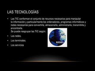 LAS TECNOLOGÍAS
• Las TIC conforman el conjunto de recursos necesarios para manipular
  la información y particularmente los ordenadores, programas informáticos y
  redes necesarias para convertirla, almacenarla, administrarla, transmitirla y
  encontrarla.
  Se puede reagrupar las TIC según:
• Las redes.
• Los terminales.
• Los servicios
 