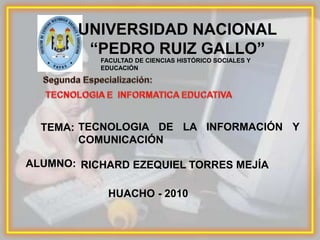 UNIVERSIDAD NACIONAL “PEDRO RUIZ GALLO” FACULTAD DE CIENCIAS HISTÓRICO SOCIALES Y EDUCACIÓN Segunda Especialización: TECNOLOGIA E  INFORMATICA EDUCATIVA TECNOLOGIA DE LA INFORMACIÓN Y COMUNICACIÓN TEMA: ALUMNO: RICHARD EZEQUIEL TORRES MEJÍA HUACHO - 2010 