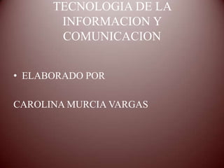 TECNOLOGIA DE LA
       INFORMACION Y
       COMUNICACION


• ELABORADO POR

CAROLINA MURCIA VARGAS
 