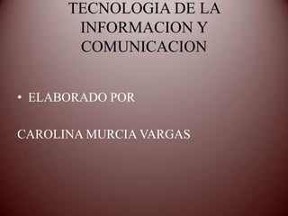TECNOLOGIA DE LA
       INFORMACION Y
       COMUNICACION


• ELABORADO POR

CAROLINA MURCIA VARGAS
 