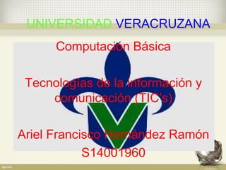 UNIVERSIDAD VERACRUZANA
Computación Básica
Tecnologías de la información y
comunicación (TIC’s)
Ariel Francisco Hernández Ramón
S14001960
 