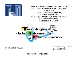 REPUBLICA BOLIVARIANA DE VENEZUELA
MINISTERIO DEL PODER POPULAR PARA LA
EDUCACION
EDUCACION UNIVERSITARIA,
CIENCIA Y TECNOLOGIA
INSTITUTO UNIVERSITARIO POLITECNICO
“ SANTIAGO MARIÑO”.
EXTENSION MATURIN.
Autor(a): Crisly Herrera.
C.I: 29.549.997.
MATURIN, JUNIO 2021.
Prof: Yamileth Paredes.
 