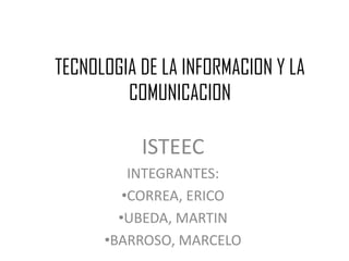 TECNOLOGIA DE LA INFORMACION Y LA
COMUNICACION
ISTEEC
INTEGRANTES:
•CORREA, ERICO
•UBEDA, MARTIN
•BARROSO, MARCELO
 