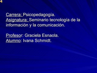 Carrera:  Psicopedagogía. Asignatura:  Seminario tecnología de la  información y la comunicación. Profeso r: Graciela Esnaola. Alumno : Ivana Schmidt.     