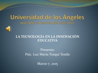 LA TECNOLOGÍA EN LA INNOVACIÓN
EDUCATIVA
Presenta:
Psic. Luz María Toxqui Tentle
Marzo 7, 2015
 