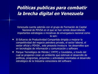 Venezuela cuenta además con el grupo de Formación de Capital Nacional de PDVSA en el que se han venido desarrollando importantes estrategias o iniciativas de envergadura nacional como lo son: El Esfuerzo de Productividad Compartido   dirigida a mejorar la competitividad del negocio petrolera privado, el sector laboral, el sector oficial y PDVSA   , este proyecto involucra  los desarrollos que en tecnologías de información y comunicación y software  Parque Tecnológico de Mérida ( CMTP) y Cavedatos, a través del cual se proponen crear un ambiente que estimule el desarrollo de políticas, programas, proyectos y actividades orientadas al desarrollo estratégico de la Industria venezolana del software  Políticas publicas para combatir la brecha digital en Venezuela   
