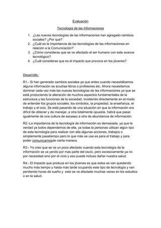 Evaluación

                       Tecnología de las Informaciones

   1. ¿Las nuevas tecnologías de las Informaciones han agregado cambios
      sociales? ¿Por qué?
   2. ¿Cuál es la Importancia de las tecnologías de las informaciones en
      relación a la Comunicación?
   3. ¿Cómo consideras que se ve afectado el ser humano con este avance
      tecnológico?
   4. ¿Cuál consideras que es el impacto que provoca en los jóvenes?



Desarrollo:

R1.- Si han generado cambios sociales ya que antes cuando necesitábamos
alguna información se acudíaa libros o profesores etc. Ahora necesitamos
dominar cada vez más las nuevas tecnologías de las informaciones ya que se
está produciendo la alteración de muchos aspectos fundamentales de la
estructura y las funciones de la sociedad, incidiendo directamente en el modo
de entender los grupos sociales, los símbolos, la propiedad, la enseñanza, el
trabajo y el ocio. Se está pasando de una situación en que la información era
difícil de obtener y de manejar, a otra totalmente opuesta, habrá que pasar
igualmente de una cultura de escasez a otra de abundancia de información.

R2.-La importancia de la tecnología de información es demasiada, ya que la
verdad ya todos dependemos de ella, ya todas la personas utilizan algún tipo
de esta tecnología para realizar con ella algunas acciones, trabajos o
simplemente pasatiempo pero lo que más se usa es para el trabajo y para
poder comunicarnosde cierta manera.

R3.- Yo creo que se ve un poco afectado cuando esta tecnología de la
información se va yendo por mas parte del oscio, pero excesivamente ya no
por necesidad sino por el vicio y eso puede incluso dañar nuestra salud.

R4.- El Impacto que produce en los jóvenes es que estos se van quedando
mucho más tiempo y hasta más tarde ocupando este tipo de tecnología y van
perdiendo horas de sueño y esto se ve afectado muchas veces en los estudios
o en la salud.
 