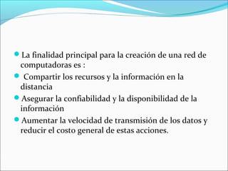 La finalidad principal para la creación de una red de

computadoras es :
 Compartir los recursos y la información en la
distancia
Asegurar la confiabilidad y la disponibilidad de la
información
Aumentar la velocidad de transmisión de los datos y
reducir el costo general de estas acciones.

 