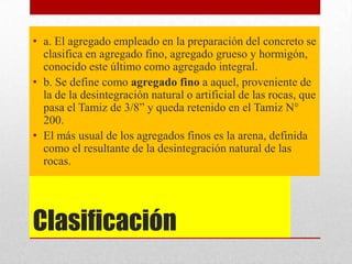 Clasificación
• a. El agregado empleado en la preparación del concreto se
clasifica en agregado fino, agregado grueso y hormigón,
conocido este último como agregado integral.
• b. Se define como agregado fino a aquel, proveniente de
la de la desintegración natural o artificial de las rocas, que
pasa el Tamiz de 3/8” y queda retenido en el Tamiz N°
200.
• El más usual de los agregados finos es la arena, definida
como el resultante de la desintegración natural de las
rocas.
 