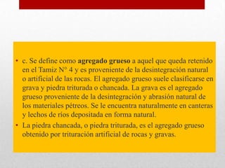 Clasificación
• c. Se define como agregado grueso a aquel que queda retenido
en el Tamiz N° 4 y es proveniente de la desintegración natural
o artificial de las rocas. El agregado grueso suele clasificarse en
grava y piedra triturada o chancada. La grava es el agregado
grueso proveniente de la desintegración y abrasión natural de
los materiales pétreos. Se le encuentra naturalmente en canteras
y lechos de ríos depositada en forma natural.
• La piedra chancada, o piedra triturada, es el agregado grueso
obtenido por trituración artificial de rocas y gravas.
 