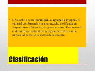 Clasificación
• d. Se define como hormigón, o agregado integral, al
material conformado por una mezcla, dosificada en
proporciones arbitrarias, de grava y arena. Este material
se da en forma natural en la corteza terrestre y se le
emplea tal como se le extrae de la cantera.
 