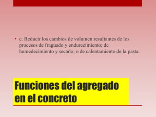 Funciones del agregado
en el concreto
• c. Reducir los cambios de volumen resultantes de los
procesos de fraguado y endurecimiento; de
humedecimiento y secado; o de calentamiento de la pasta.
 