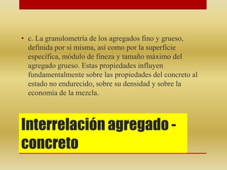 Interrelación agregado -
concreto
• c. La granulometría de los agregados fino y grueso,
definida por sí misma, así como por la superficie
específica, módulo de fineza y tamaño máximo del
agregado grueso. Estas propiedades influyen
fundamentalmente sobre las propiedades del concreto al
estado no endurecido, sobre su densidad y sobre la
economía de la mezcla.
 