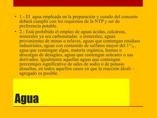 Agua
• 1.- El agua empleada en la preparación y curado del concreto
deberá cumplir con los requisitos de la NTP y ser de
preferencia potable.
• 2.- Está prohibido el empleo de aguas ácidas, calcáreas,
minerales ya sea carbonatadas o minerales; aguas
provenientes de minas o relaves, aguas que contengan residuos
industriales, aguas con contenido de sulfatos mayor del 1°/₀ ,
agua que contengan algas, materia orgánica, humus o
descargas de desagües, aguas que contengan azúcares o sus
derivados. Igualmente aquellas aguas que contengan
porcentajes significativo de sales de sodio o de potasio
disueltas, en todos aquellos casos en que la reacción álcali –
agregado es posible.
 