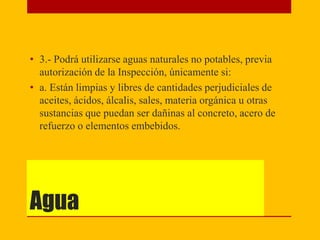 Agua
• 3.- Podrá utilizarse aguas naturales no potables, previa
autorización de la Inspección, únicamente si:
• a. Están limpias y libres de cantidades perjudiciales de
aceites, ácidos, álcalis, sales, materia orgánica u otras
sustancias que puedan ser dañinas al concreto, acero de
refuerzo o elementos embebidos.
 
