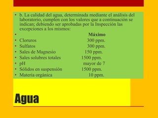 Agua
• b. La calidad del agua, determinada mediante el análisis del
laboratorio, cumplen con los valores que a continuación se
indican; debiendo ser aprobadas por la Inspección las
excepciones a los mismos:
• Máximo
• Cloruros 300 ppm.
• Sulfatos 300 ppm.
• Sales de Magnesio 150 ppm.
• Sales solubres totales 1500 ppm.
• pH mayor de 7
• Sólidos en suspensión 1500 ppm.
• Materia orgánica 10 ppm.
 