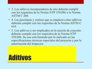 Aditivos
• 3. Los aditivos incorporadores de aire deberán cumplir
con los requisitos de la Norma NTP 339.086 o la Norma
ASTM C 260.
• 4. Las puzolanas y cenizas que se empleen como aditivos
deberán cumplir con los requisitos de la Norma ASTM C
618.
• 5. Los aditivos a ser empleados en la mezcla de concreto
deberán cumplir con los requisitos de la Norma NTP
339.086. Su uso está limitado por lo indicado en las
especificaciones técnicas especiales del proyecto y por la
autorización del Inspector.
 