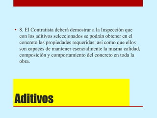 Aditivos
• 8. El Contratista deberá demostrar a la Inspección que
con los aditivos seleccionados se podrán obtener en el
concreto las propiedades requeridas; así como que ellos
son capaces de mantener esencialmente la misma calidad,
composición y comportamiento del concreto en toda la
obra.
 