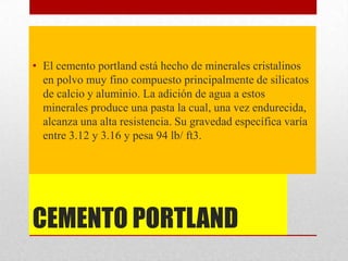 CEMENTO PORTLAND
• El cemento portland está hecho de minerales cristalinos
en polvo muy fino compuesto principalmente de silicatos
de calcio y aluminio. La adición de agua a estos
minerales produce una pasta la cual, una vez endurecida,
alcanza una alta resistencia. Su gravedad específica varía
entre 3.12 y 3.16 y pesa 94 lb/ ft3.
 