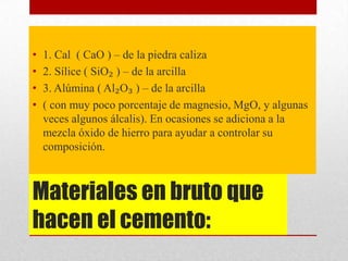 Materiales en bruto que
hacen el cemento:
• 1. Cal ( CaO ) – de la piedra caliza
• 2. Sílice ( SiO₂ ) – de la arcilla
• 3. Alúmina ( Al₂O₃ ) – de la arcilla
• ( con muy poco porcentaje de magnesio, MgO, y algunas
veces algunos álcalis). En ocasiones se adiciona a la
mezcla óxido de hierro para ayudar a controlar su
composición.
 