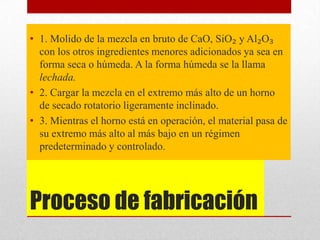 Proceso de fabricación
• 1. Molido de la mezcla en bruto de CaO, SiO₂ y Al₂O₃
con los otros ingredientes menores adicionados ya sea en
forma seca o húmeda. A la forma húmeda se la llama
lechada.
• 2. Cargar la mezcla en el extremo más alto de un horno
de secado rotatorio ligeramente inclinado.
• 3. Mientras el horno está en operación, el material pasa de
su extremo más alto al más bajo en un régimen
predeterminado y controlado.
 