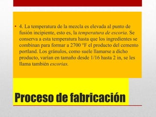 Proceso de fabricación
• 4. La temperatura de la mezcla es elevada al punto de
fusión incipiente, esto es, la temperatura de escoria. Se
conserva a esta temperatura hasta que los ingredientes se
combinan para formar a 2700 °F el producto del cemento
portland. Los gránulos, como suele llamarse a dicho
producto, varían en tamaño desde 1/16 hasta 2 in, se les
llama también escorias.
 