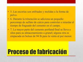 Proceso de fabricación
• 5. Las escorias son enfriadas y molidas a la forma de
polvo.
• 6. Durante la trituración se adiciona un pequeño
porcentaje de sulfato de calcio para controlar o retardar el
tiempo de fraguado del cemento en el campo.
• 7. La mayor parte del cemento portland final se lleva a
silos para su almacenamiento a granel; alguna otra es
empacada en bolsas de 94 lb para la venta al por menor.
 